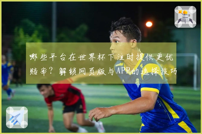 哪些平台在世界杯下注时提供更优赔率？解锁网页版与APP的选择技巧