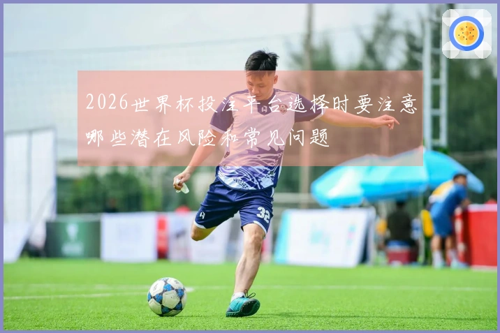 2026世界杯投注平台选择时要注意哪些潜在风险和常见问题