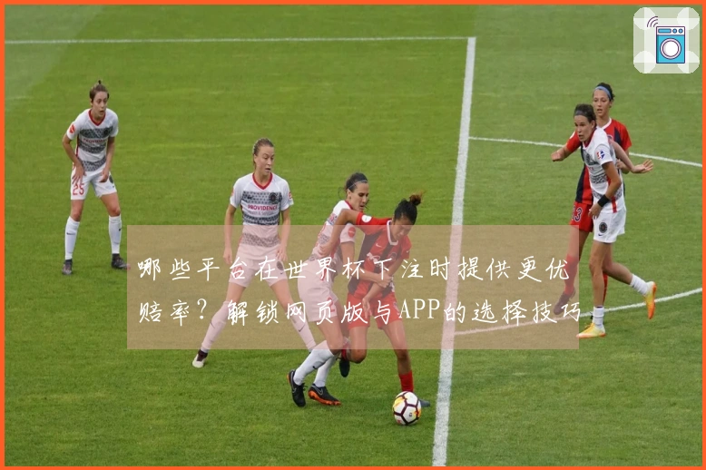 哪些平台在世界杯下注时提供更优赔率？解锁网页版与APP的选择技巧