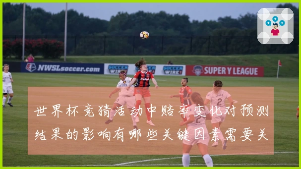 世界杯竞猜活动中赔率变化对预测结果的影响有哪些关键因素需要关注